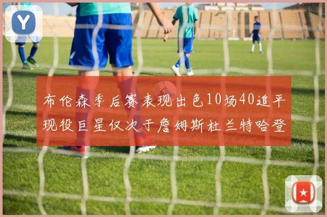 布伦森季后赛表现出色10场40追平现役巨星仅次于詹姆斯杜兰特哈登